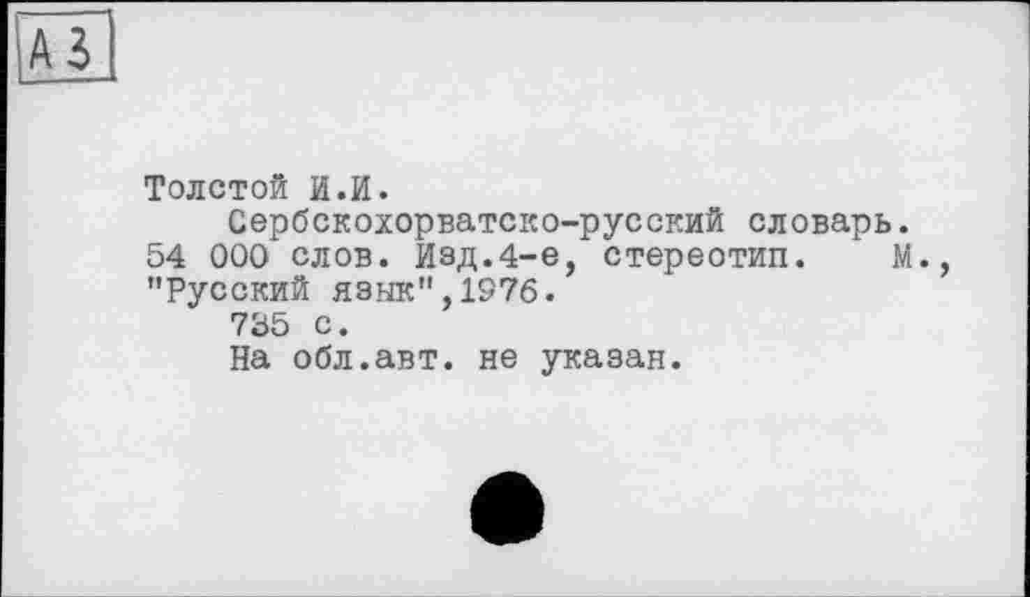 ﻿--—
A3'
Толстой И.И.
Сербскохорватско-русский словарь.
54 000 слов. Изд.4-е, стереотип. М., "Русский язык",1976.
735 с.
На обл.авт. не указан.